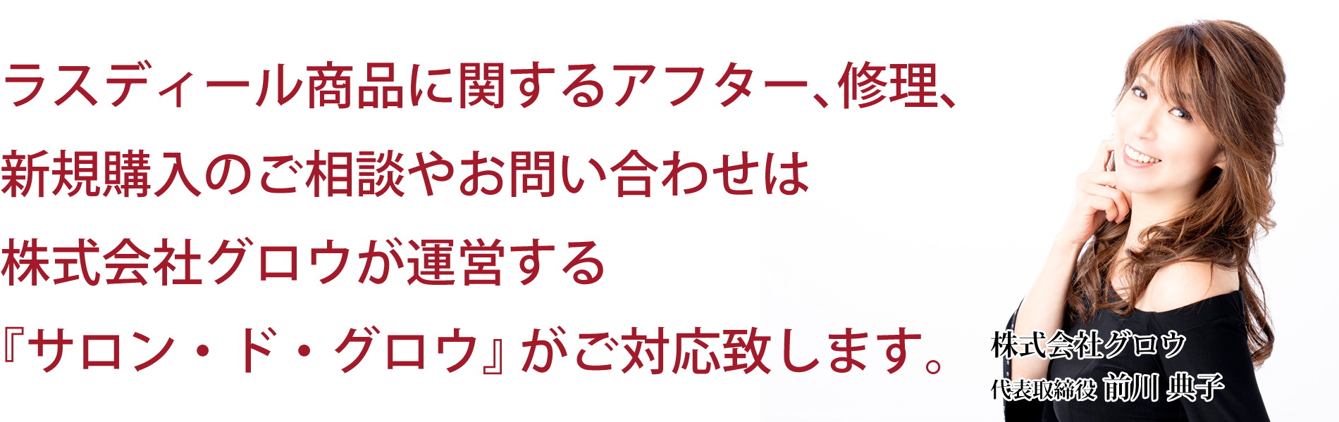 ラスディール商品に関するアフター、修理、新規購入のご相談やお問い合わせは株式会社グロウが運営する『サロン・ド・グロウ』がご対応します。　株式会社グロウ　代表取締役　松島典子